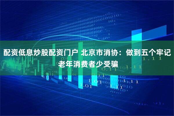 配资低息炒股配资门户 北京市消协：做到五个牢记 老年消费者少受骗