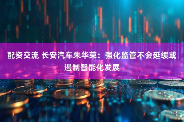 配资交流 长安汽车朱华荣：强化监管不会延缓或遏制智能化发展