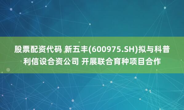 股票配资代码 新五丰(600975.SH)拟与科普利信设合资公司 开展联合育种项目合作