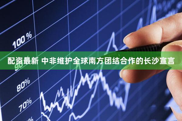 配资最新 中非维护全球南方团结合作的长沙宣言