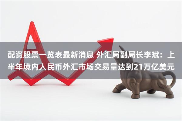 配资股票一览表最新消息 外汇局副局长李斌：上半年境内人民币外汇市场交易量达到21万亿美元
