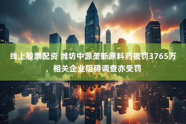 线上股票配资 潍坊中源垄断原料药被罚3765万，相关企业阻碍调查亦受罚