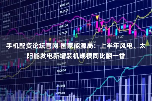 手机配资论坛官网 国家能源局：上半年风电、太阳能发电新增装机规模同比翻一番