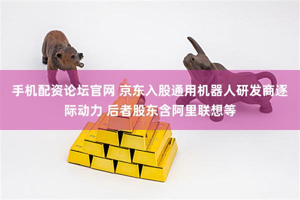 手机配资论坛官网 京东入股通用机器人研发商逐际动力 后者股东含阿里联想等