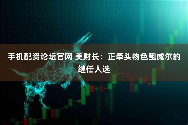 手机配资论坛官网 美财长：正牵头物色鲍威尔的继任人选