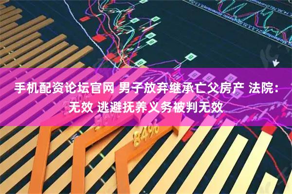 手机配资论坛官网 男子放弃继承亡父房产 法院：无效 逃避抚养义务被判无效