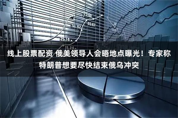 线上股票配资 俄美领导人会晤地点曝光！专家称特朗普想要尽快结束俄乌冲突