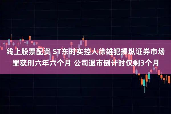 线上股票配资 ST东时实控人徐雄犯操纵证券市场罪获刑六年六个月 公司退市倒计时仅剩3个月