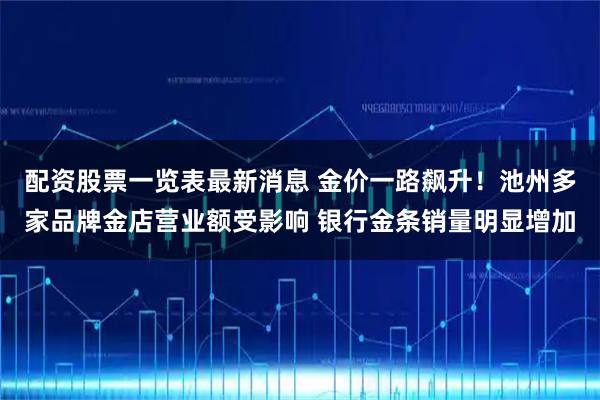 配资股票一览表最新消息 金价一路飙升!池州多家品牌金店营业额受影响 银行金条销量明显增加