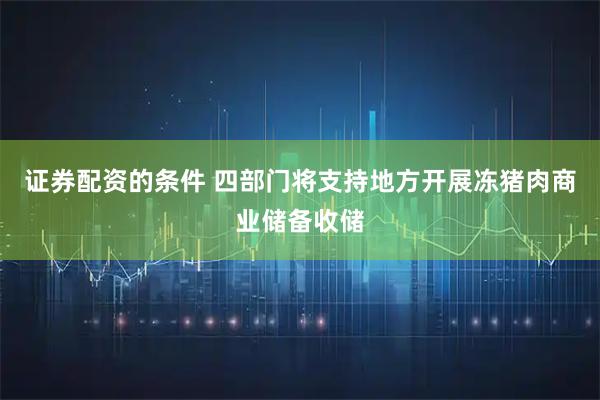 证券配资的条件 四部门将支持地方开展冻猪肉商业储备收储