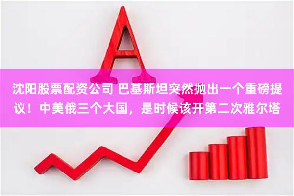 沈阳股票配资公司 巴基斯坦突然抛出一个重磅提议！中美俄三个大国，是时候该开第二次雅尔塔