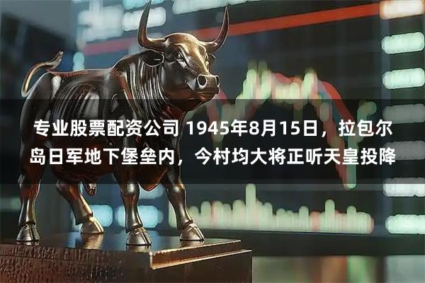 专业股票配资公司 1945年8月15日，拉包尔岛日军地下堡垒内，今村均大将正听天皇投降