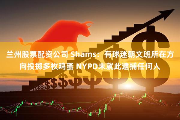 兰州股票配资公司 Shams：有球迷朝文班所在方向投掷多枚鸡蛋 NYPD未就此逮捕任何人