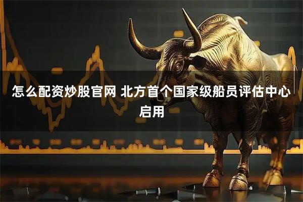 怎么配资炒股官网 北方首个国家级船员评估中心启用