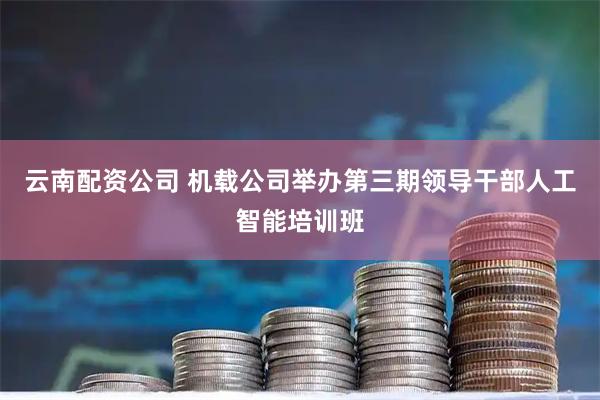 云南配资公司 机载公司举办第三期领导干部人工智能培训班