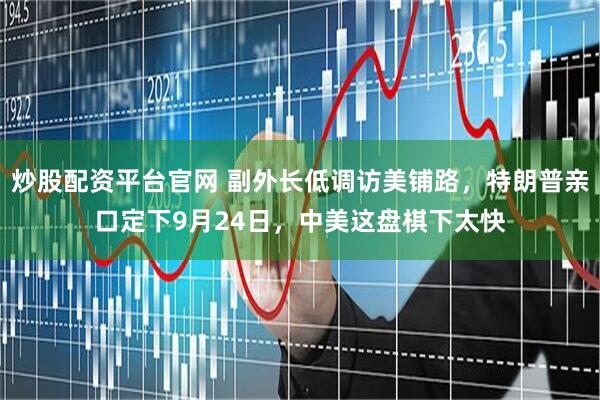 炒股配资平台官网 副外长低调访美铺路，特朗普亲口定下9月24日，中美这盘棋下太快